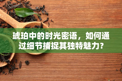 琥珀中的时光密语，如何通过细节捕捉其独特魅力？