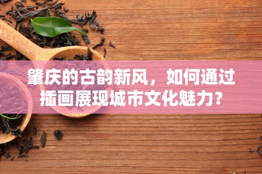 肇庆的古韵新风，如何通过插画展现城市文化魅力？