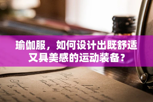 瑜伽服，如何设计出既舒适又具美感的运动装备？
