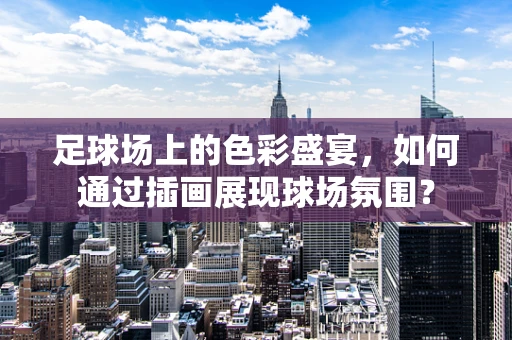 足球场上的色彩盛宴，如何通过插画展现球场氛围？