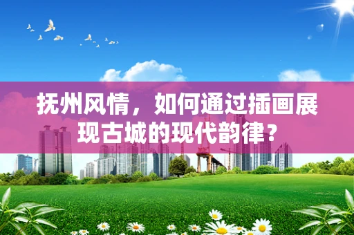抚州风情，如何通过插画展现古城的现代韵律？