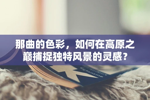 那曲的色彩，如何在高原之巅捕捉独特风景的灵感？