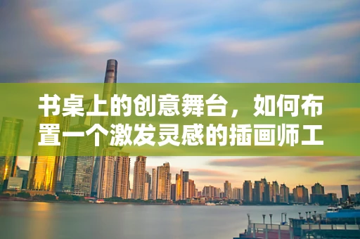 书桌上的创意舞台，如何布置一个激发灵感的插画师工作区？