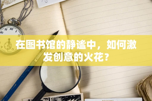 在图书馆的静谧中，如何激发创意的火花？