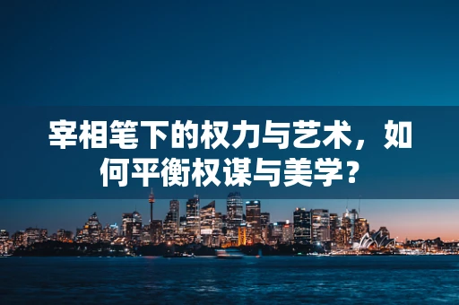 宰相笔下的权力与艺术，如何平衡权谋与美学？