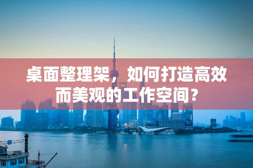 桌面整理架，如何打造高效而美观的工作空间？
