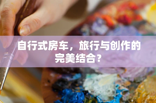 自行式房车，旅行与创作的完美结合？
