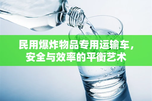 民用爆炸物品专用运输车，安全与效率的平衡艺术