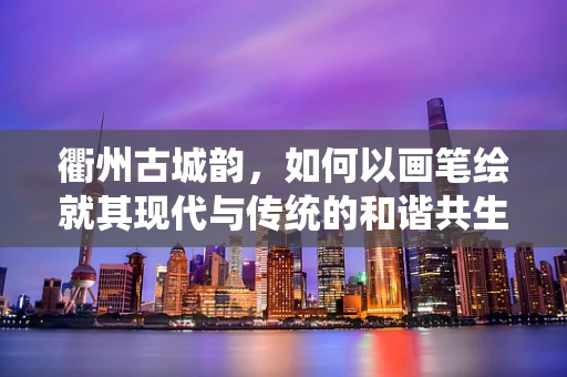 衢州古城韵，如何以画笔绘就其现代与传统的和谐共生？