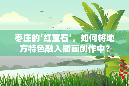 枣庄的‘红宝石’，如何将地方特色融入插画创作中？