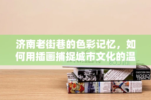 济南老街巷的色彩记忆，如何用插画捕捉城市文化的温度？