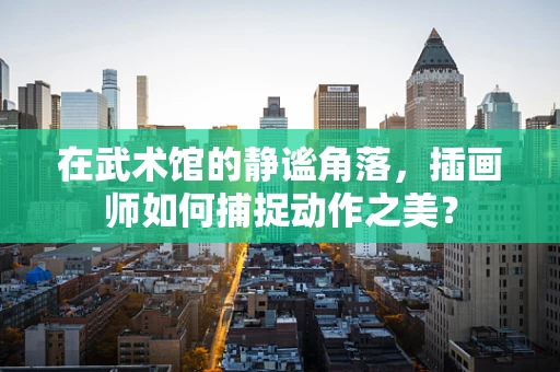 在武术馆的静谧角落，插画师如何捕捉动作之美？