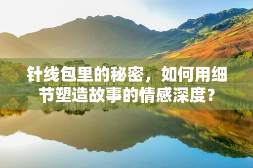 针线包里的秘密，如何用细节塑造故事的情感深度？