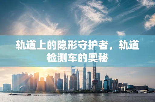 轨道上的隐形守护者，轨道检测车的奥秘