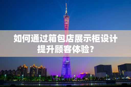 如何通过箱包店展示柜设计提升顾客体验？