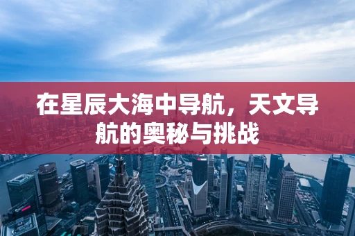 在星辰大海中导航，天文导航的奥秘与挑战