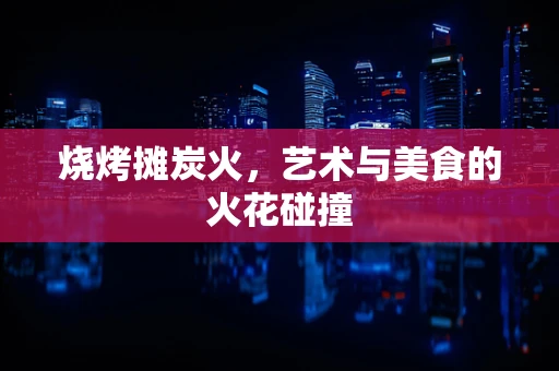 烧烤摊炭火，艺术与美食的火花碰撞