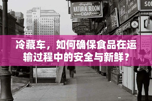 冷藏车，如何确保食品在运输过程中的安全与新鲜？