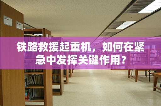 铁路救援起重机，如何在紧急中发挥关键作用？