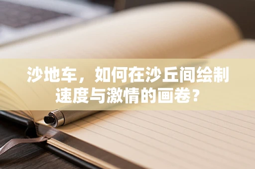沙地车，如何在沙丘间绘制速度与激情的画卷？