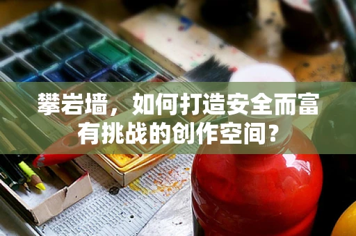 攀岩墙，如何打造安全而富有挑战的创作空间？