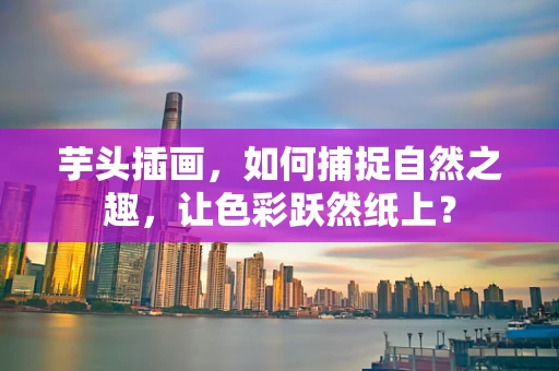 芋头插画，如何捕捉自然之趣，让色彩跃然纸上？