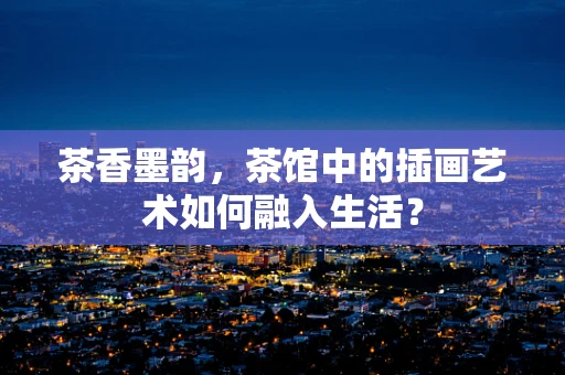茶香墨韵，茶馆中的插画艺术如何融入生活？