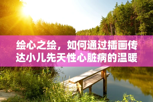 绘心之绘，如何通过插画传达小儿先天性心脏病的温暖与希望？