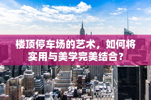 楼顶停车场的艺术，如何将实用与美学完美结合？