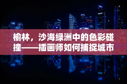 榆林，沙海绿洲中的色彩碰撞——插画师如何捕捉城市与自然的和谐共存？