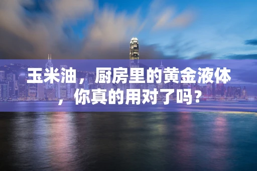 玉米油，厨房里的黄金液体，你真的用对了吗？