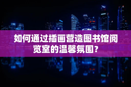 如何通过插画营造图书馆阅览室的温馨氛围？