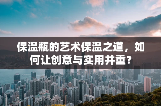 保温瓶的艺术保温之道，如何让创意与实用并重？