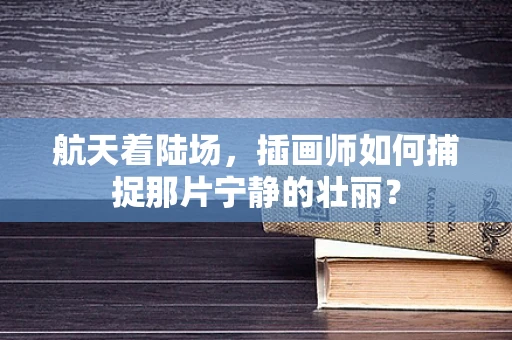 航天着陆场，插画师如何捕捉那片宁静的壮丽？