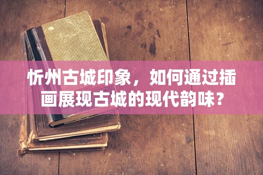 忻州古城印象，如何通过插画展现古城的现代韵味？