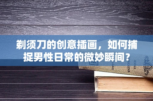 剃须刀的创意插画，如何捕捉男性日常的微妙瞬间？
