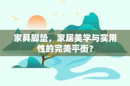 家具脚垫，家居美学与实用性的完美平衡？