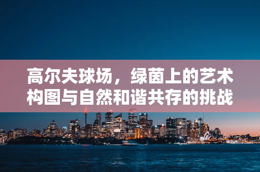 高尔夫球场，绿茵上的艺术构图与自然和谐共存的挑战