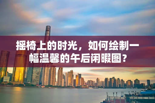 摇椅上的时光，如何绘制一幅温馨的午后闲暇图？