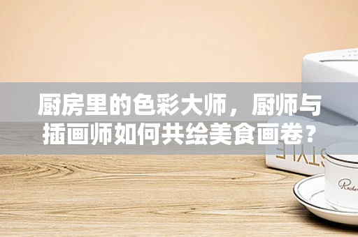 厨房里的色彩大师，厨师与插画师如何共绘美食画卷？