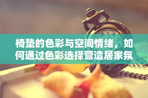 椅垫的色彩与空间情绪，如何通过色彩选择营造居家氛围？