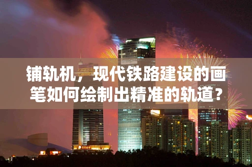 铺轨机，现代铁路建设的画笔如何绘制出精准的轨道？
