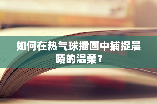 如何在热气球插画中捕捉晨曦的温柔？