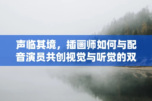 声临其境，插画师如何与配音演员共创视觉与听觉的双重盛宴？