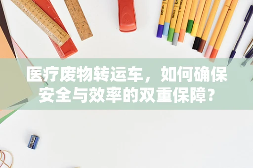医疗废物转运车，如何确保安全与效率的双重保障？