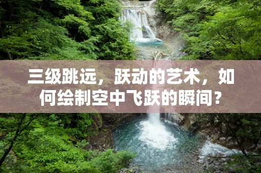三级跳远，跃动的艺术，如何绘制空中飞跃的瞬间？