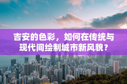 吉安的色彩，如何在传统与现代间绘制城市新风貌？