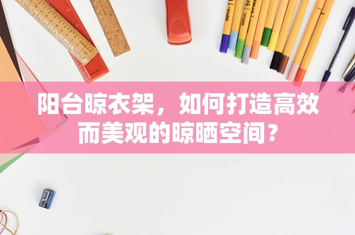阳台晾衣架，如何打造高效而美观的晾晒空间？