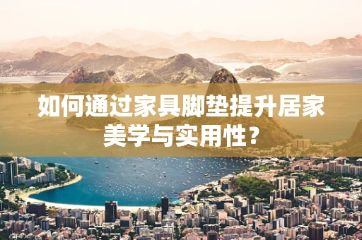 如何通过家具脚垫提升居家美学与实用性？