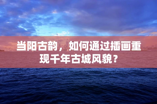 当阳古韵，如何通过插画重现千年古城风貌？